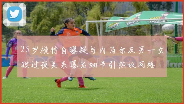 25岁模特自曝疑与内马尔及另一女孩过夜关系曝光细节引热议网络